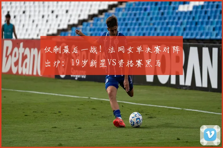 仅剩最后一战！法网女单决赛对阵出炉：19岁新星VS资格赛黑马