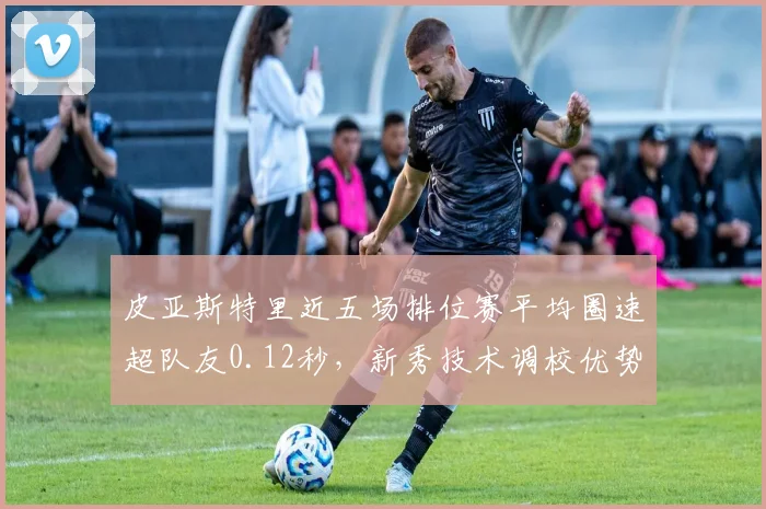 皮亚斯特里近五场排位赛平均圈速超队友0.12秒，新秀技术调校优势凸显