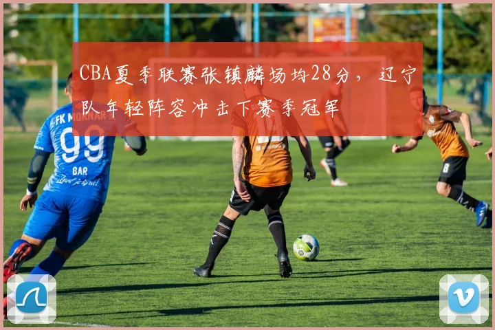 CBA夏季联赛张镇麟场均28分，辽宁队年轻阵容冲击下赛季冠军