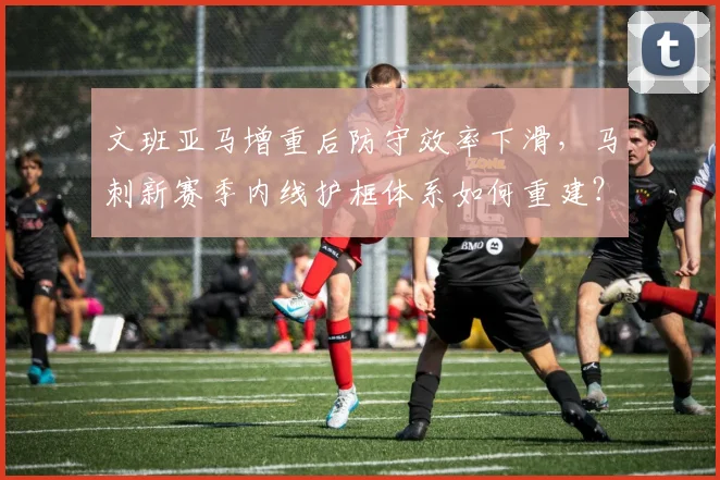 文班亚马增重后防守效率下滑,马刺新赛季内线护框体系如何重建?