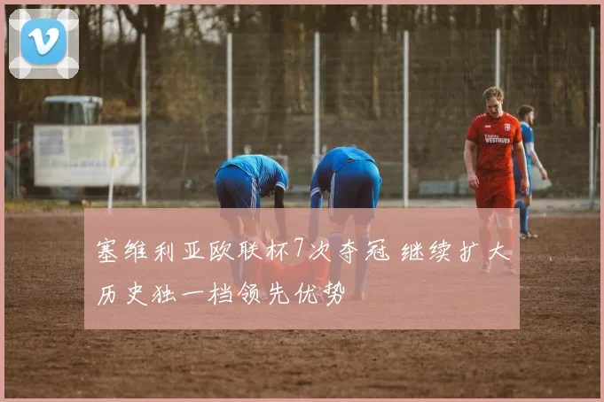 塞维利亚欧联杯7次夺冠 继续扩大历史独一档领先优势