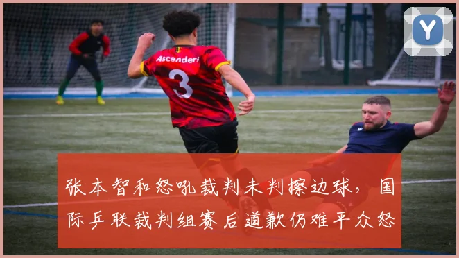 张本智和怒吼裁判未判擦边球,国际乒联裁判组赛后道歉仍难平众怒